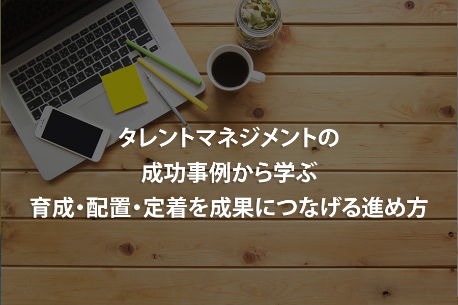 タレントマネジメントの成功事例から学ぶ｜育成・配置・定着を成果につなげる進め方