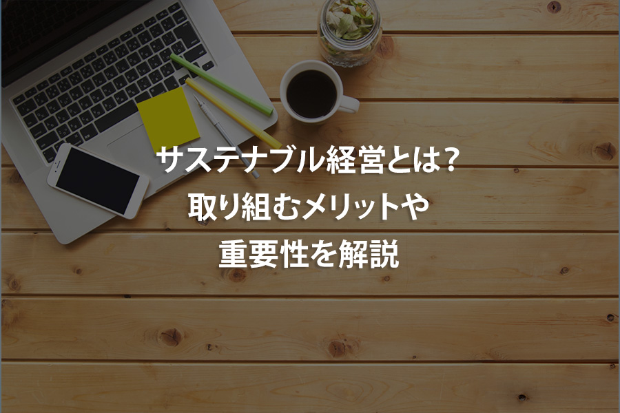サステナブル経営とは？取り組むメリットや重要性を解説