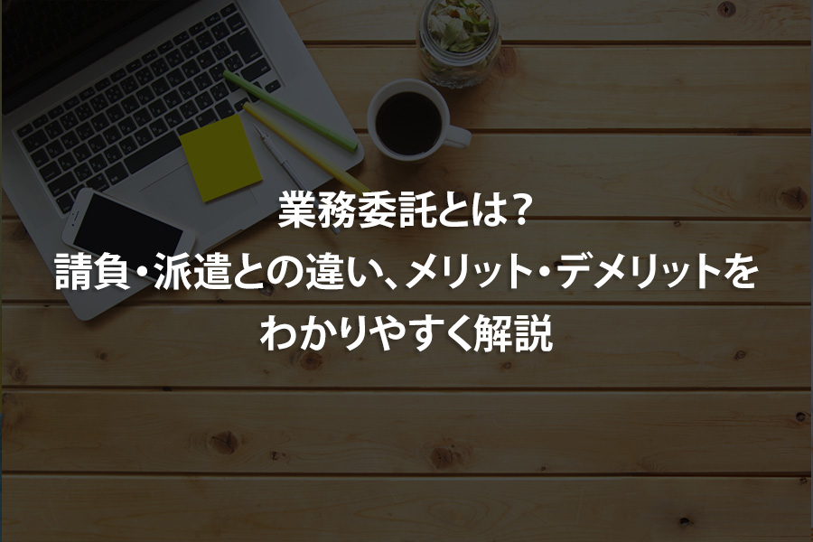 業務委託とは？請負・派遣との違い、メリット・デメリットをわかりやすく解説