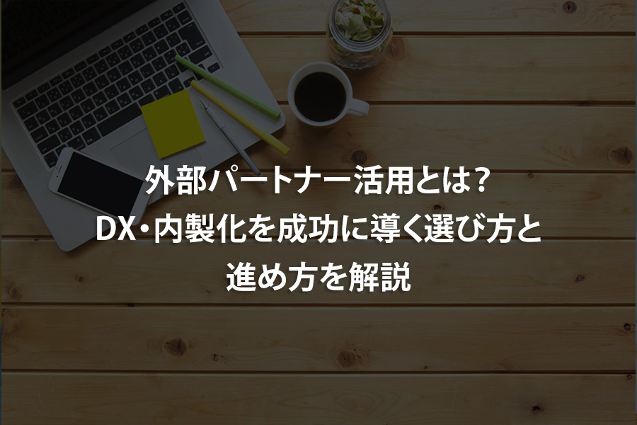 外部パートナー活用とは？DX・内製化を成功に導く選び方と進め方を解説