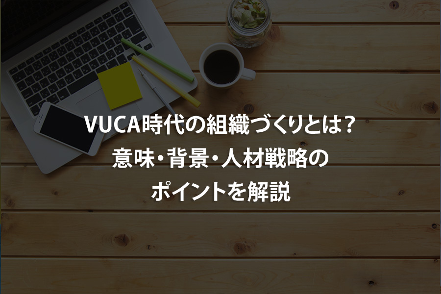 VUCA時代の組織づくりとは？意味・背景・人材戦略のポイントを解説