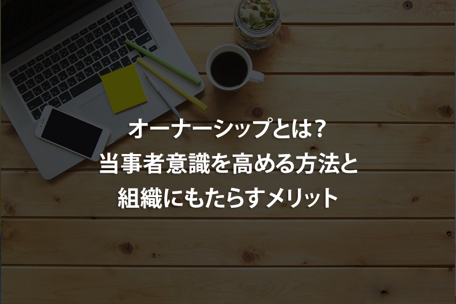 オーナーシップとは？当事者意識を高める方法と組織にもたらすメリット