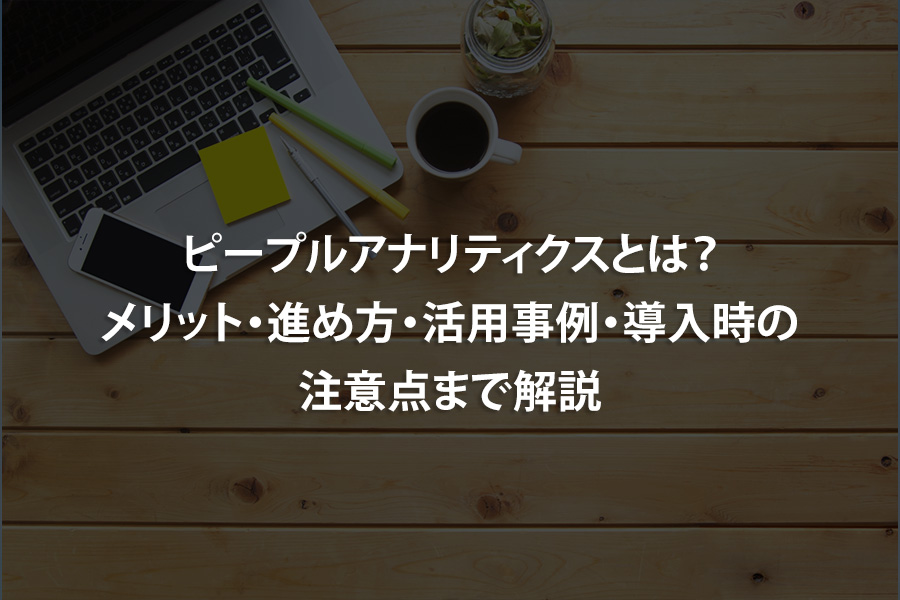 ピープルアナリティクスとは？メリット・進め方・活用事例・導入時の注意点まで解説