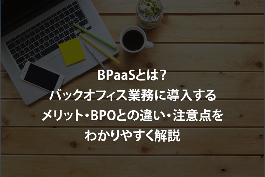 BPaaSとは？バックオフィス業務に導入するメリット・BPOとの違い・注意点をわかりやすく解説
