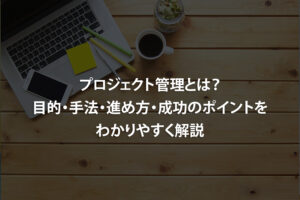 プロジェクト管理とは？目的・手法・進め方・成功のポイントをわかりやすく解説