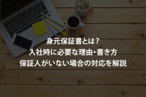 身元保証書とは？入社時に必要な理由・書き方・保証人がいない場合の対応を解説