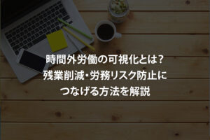 時間外労働の可視化とは？残業削減・労務リスク防止につなげる方法を解説