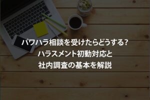 パワハラ相談を受けたらどうする？ハラスメント初動対応と社内調査の基本を解説