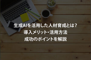 生成AIを活用した人材育成とは？導入メリット・活用方法・成功のポイントを解説