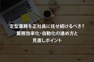 定型業務を正社員に任せ続けるべき？業務効率化・自動化の進め方と見直しポイント