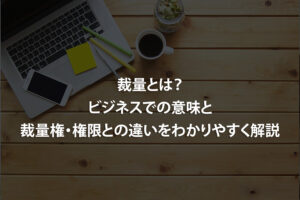 裁量とは？ビジネスでの意味と裁量権・権限との違いをわかりやすく解説