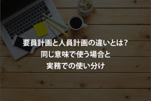 要員計画と人員計画の違いとは？同じ意味で使う場合と実務での使い分け