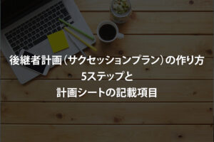 後継者計画（サクセッションプラン）の作り方｜5ステップと計画シートの記載項目